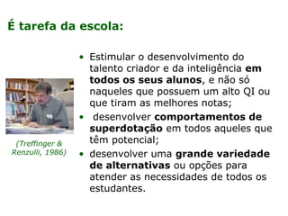 É tarefa da escola:

                  • Estimular o desenvolvimento do
                    talento criador e da inteligência em
                    todos os seus alunos, e não só
                    naqueles que possuem um alto QI ou
                    que tiram as melhores notas;
                  • desenvolver comportamentos de
                    superdotação em todos aqueles que
 (Treffinger &      têm potencial;
Renzulli, 1986)   • desenvolver uma grande variedade
                    de alternativas ou opções para
                    atender as necessidades de todos os
                    estudantes.
 