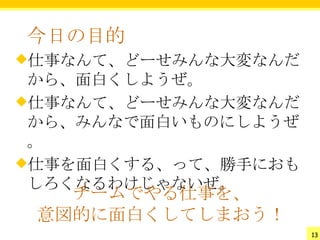 今日の目的
仕事なんて、どーせみんな大変なんだ
 から、面白くしようぜ。
仕事なんて、どーせみんな大変なんだ
 から、みんなで面白いものにしようぜ
 。
仕事を面白くする、って、勝手におも
 しろくなるわけじゃないぜ。
   チームでやる仕事を、
 意図的に面白くしてしまおう！
                     13
 