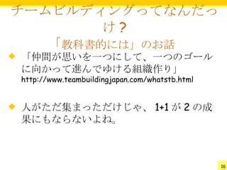 チームビルディングってなんだっ
        け?
   「教科書的には」のお話
   「仲間が思いを一つにして、一つのゴール
    に向かって進んでゆける組織作り」
    http://www.teambuildingjapan.com/whatstb.html


   人がただ集まっただけじゃ、 1+1 が 2 の成
    果にもならないよね。



                                                    16
 