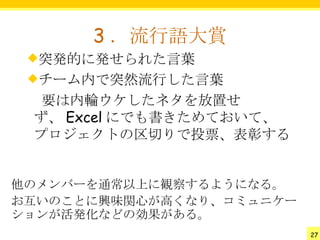 3 ．流行語大賞
 突発的に発せられた言葉
 チーム内で突然流行した言葉
 　要は内輪ウケしたネタを放置せ
 ず、 Excel にでも書きためておいて、
 プロジェクトの区切りで投票、表彰する


他のメンバーを通常以上に観察するようになる。
お互いのことに興味関心が高くなり、コミュニケー
ションが活発化などの効果がある。
                          27
 