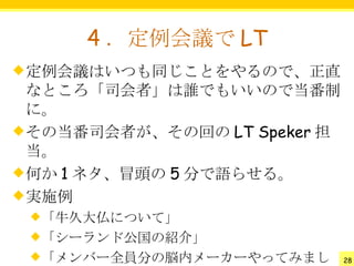 4 ．定例会議で LT
 定例会議はいつも同じことをやるので、正直
  なところ「司会者」は誰でもいいので当番制
  に。
 その当番司会者が、その回の LT Speker 担
  当。
 何か 1 ネタ、冒頭の 5 分で語らせる。
 実施例
 「牛久大仏について」
 「シーランド公国の紹介」
 「メンバー全員分の脳内メーカーやってみまし       28
 