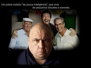 Um pobre coitado "de pouca inteligência", que vivia  de pequenos biscates e esmolas. 