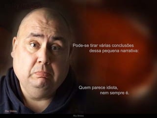 Pode-se tirar várias conclusões  dessa pequena narrativa: Quem parece idiota,  nem sempre é. 