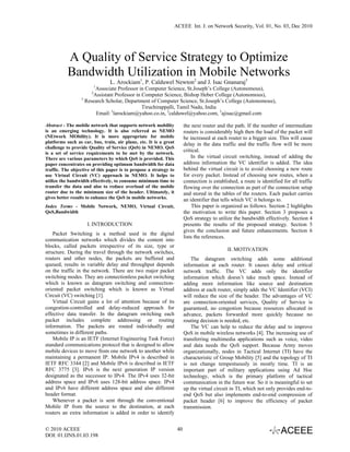 ACEEE Int. J. on Network Security, Vol. 01, No. 03, Dec 2010




           A Quality of Service Strategy to Optimize
           Bandwidth Utilization in Mobile Networks
                                L. Arockiam1, P. Calduwel Newton2 and J. Isac Gnanaraj3
                           1
                       Associate Professor in Computer Science, St.Joseph’s College (Autonomous),
                       2
                      Assistant Professor in Computer Science, Bishop Heber College (Autonomous),
                 3
                   Research Scholar, Department of Computer Science, St.Joseph’s College (Autonomous),
                                             Tiruchirappalli, Tamil Nadu, India
                       Email: 1larockiam@yahoo.co.in, 2calduwel@yahoo.com, 3ajisac@gmail.com

Abstract - The mobile network that supports network mobility             the next router and the path. If the number of intermediate
is an emerging technology. It is also referred as NEMO                   routers is considerably high then the load of the packet will
(NEtwork MObility). It is more appropriate for mobile                    be increased at each router to a bigger size. This will cause
platforms such as car, bus, train, air plane, etc. It is a great         delay in the data traffic and the traffic flow will be more
challenge to provide Quality of Service (QoS) in NEMO. QoS
is a set of service requirements to be met by the network.
                                                                         critical.
There are various parameters by which QoS is provided. This                  In the virtual circuit switching, instead of adding the
paper concentrates on providing optimum bandwidth for data               address information the VC identifier is added. The idea
traffic. The objective of this paper is to propose a strategy to         behind the virtual circuit is to avoid choosing a new route
use Virtual Circuit (VC) approach in NEMO. It helps to                   for every packet. Instead of choosing new routes, when a
utilize the bandwidth effectively, to consume minimum time to            connection is established, a route is identified for all traffic
transfer the data and also to reduce overload of the mobile              flowing over the connection as part of the connection setup
router due to the minimum size of the header. Ultimately, it             and stored in the tables of the routers. Each packet carries
gives better results to enhance the QoS in mobile networks.              an identifier that tells which VC it belongs to.
Index Terms - Mobile Network, NEMO, Virtual Circuit,                          This paper is organized as follows. Section 2 highlights
QoS,Bandwidth                                                            the motivation to write this paper. Section 3 proposes a
                                                                         QoS strategy to utilize the bandwidth effectively. Section 4
                    I. INTRODUCTION                                      presents the results of the proposed strategy. Section 5
                                                                         gives the conclusion and future enhancements. Section 6
    Packet Switching is a method used in the digital
                                                                         lists the references.
communication networks which divides the content into
blocks, called packets irrespective of its size, type or
                                                                                              II. MOTIVATION
structure. During the travel through the network switches,
routers and other nodes, the packets are buffered and                        The datagram switching adds some additional
queued, results in variable delay and throughput depends                 information at each router. It causes delay and critical
on the traffic in the network. There are two major packet                network traffic. The VC adds only the identifier
switching modes. They are connectionless packet switching                information which doesn’t take much space. Instead of
which is known as datagram switching and connection-                     adding more information like source and destination
oriented packet switching which is known as Virtual                      address at each router, simply adds the VC Identifier (VCI)
Circuit (VC) switching [1].                                              will reduce the size of the header. The advantages of VC
    Virtual Circuit gains a lot of attention because of its              are connection-oriented services, Quality of Service is
congestion-controlled and delay-reduced approach for                     guaranteed, no congestion because resources allocated in
effective data transfer. In the datagram switching each                  advance, packets forwarded more quickly because no
packet includes complete addressing or routing                           routing decision is needed, etc.
information. The packets are routed individually and                         The VC can help to reduce the delay and to improve
sometimes in different paths.                                            QoS in mobile wireless networks [4]. The increasing use of
    Mobile IP is an IETF (Internet Engineering Task Force)               transferring multimedia applications such as voice, video
standard communications protocol that is designed to allow               and data needs the QoS support. Because Army moves
mobile devices to move from one network to another while                 organizationally, nodes in Tactical Internet (TI) have the
maintaining a permanent IP. Mobile IPv4 is described in                  characteristic of Group Mobility [5] and the topology of TI
IETF RFC 3344 [2] and Mobile IPv6 is described in IETF                   is not change tempestuously in mostly time. TI is an
RFC 3775 [3]. IPv6 is the next generation IP version                     important part of military applications using Ad Hoc
designated as the successor to IPv4. The IPv4 uses 32-bit                technology, which is the primary platform of tactical
address space and IPv6 uses 128-bit address space. IPv4                  communication in the future war. So it is meaningful to set
and IPv6 have different address space and also different                 up the virtual circuit in TI, which not only provides end-to-
header format.                                                           end QoS but also implements end-to-end compression of
    Whenever a packet is sent through the conventional                   packet header [6] to improve the efficiency of packet
Mobile IP from the source to the destination, at each                    transmission.
routers an extra information is added in order to identify


© 2010 ACEEE                                                        40
DOI: 01.IJNS.01.03.198
 