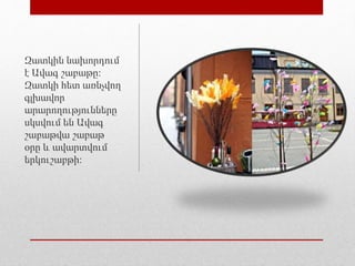 Զատկին նախորդում
է Ավագ շաբաթը։
Զատկի հետ առնչվող
գլխավոր
արարողությունները
սկսվում են Ավագ
շաբաթվա շաբաթ
օրը և ավարտվում
երկուշաբթի։
 