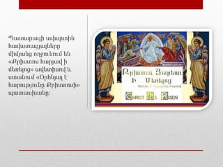 Պատարագի ավարտին
հավատացյալները
միմյանց ողջունում են
«Քրիստոս հարյավ ի
մեռելոց» ավետիսով և
ստանում «Օրհնյալ է
հարությունը Քրիստոսի»
պատասխանը։
 