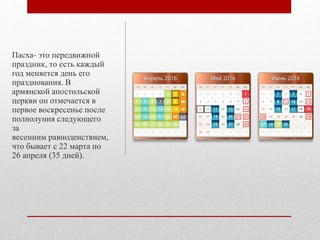 Пасха- это передвижной
праздник, то есть каждый
год меняется день его
празднования. В
армянской апостольской
церкви он отмечается в
первое воскресенье после
полнолуния следующего
за
весенним равноденствием,
что бывает с 22 марта по
26 апреля (35 дней).
 
