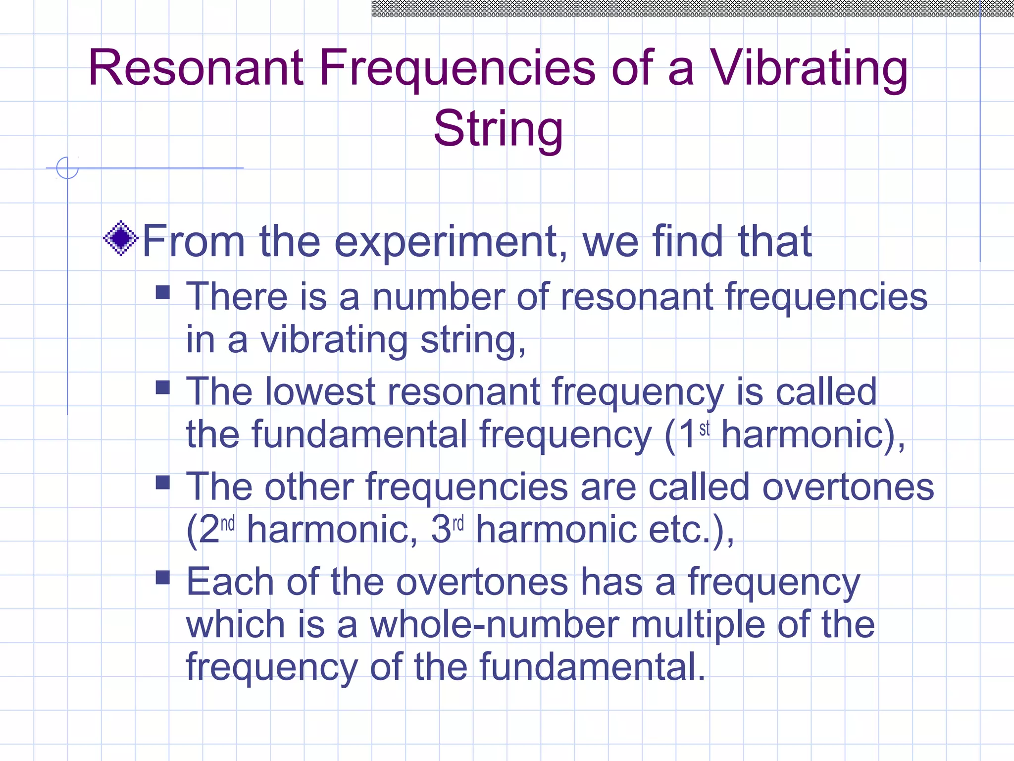 Resonant Frequencies of a Vibrating
String
From the experiment, we find that
 There is a number of resonant frequencies
in a vibrating string,
 The lowest resonant frequency is called
the fundamental frequency (1st
harmonic),
 The other frequencies are called overtones
(2nd
harmonic, 3rd
harmonic etc.),
 Each of the overtones has a frequency
which is a whole-number multiple of the
frequency of the fundamental.
 
