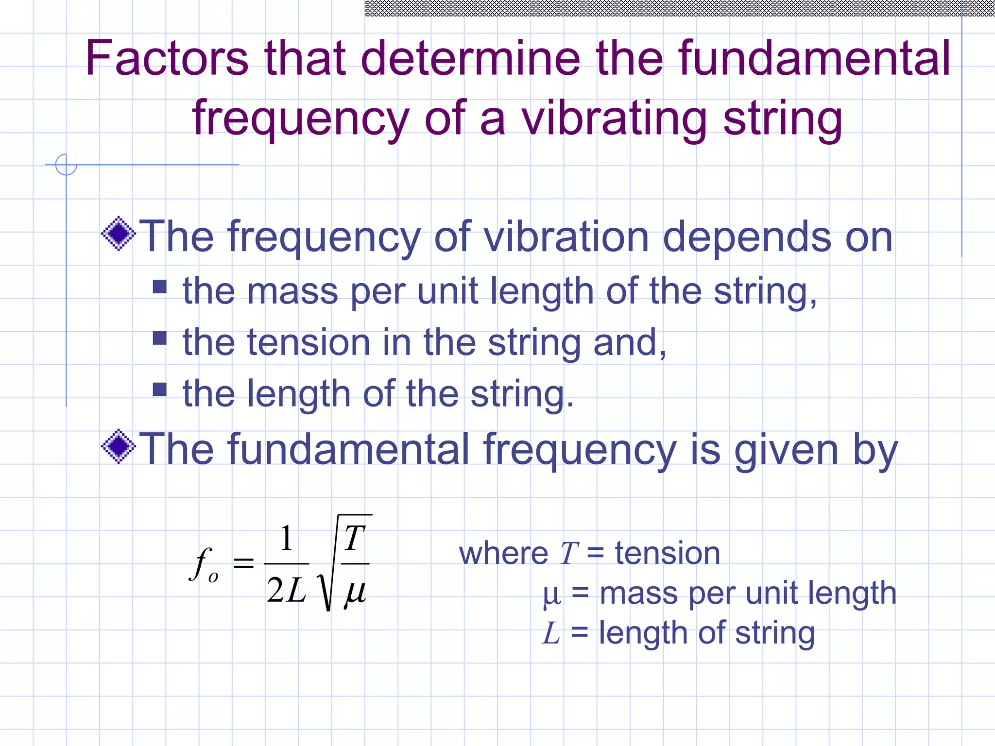 Factors that determine the fundamental
frequency of a vibrating string
The frequency of vibration depends on
 the mass per unit length of the string,
 the tension in the string and,
 the length of the string.
The fundamental frequency is given by
µ
T
L
fo
2
1
= where T = tension
µ = mass per unit length
L = length of string
 