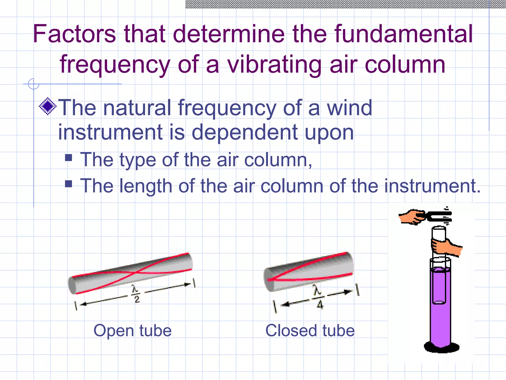 Factors that determine the fundamental
frequency of a vibrating air column
The natural frequency of a wind
instrument is dependent upon
 The type of the air column,
 The length of the air column of the instrument.
Open tube Closed tube
 