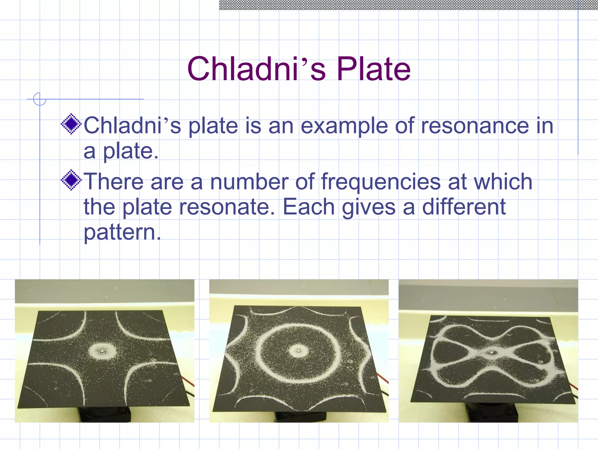 Chladni’s Plate
Chladni’s plate is an example of resonance in
a plate.
There are a number of frequencies at which
the plate resonate. Each gives a different
pattern.
 