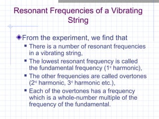 Resonant Frequencies of a Vibrating
String
From the experiment, we find that
 There is a number of resonant frequencies
in a vibrating string,
 The lowest resonant frequency is called
the fundamental frequency (1st
harmonic),
 The other frequencies are called overtones
(2nd
harmonic, 3rd
harmonic etc.),
 Each of the overtones has a frequency
which is a whole-number multiple of the
frequency of the fundamental.
 
