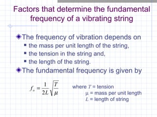 Factors that determine the fundamental
frequency of a vibrating string
The frequency of vibration depends on
 the mass per unit length of the string,
 the tension in the string and,
 the length of the string.
The fundamental frequency is given by
µ
T
L
fo
2
1
= where T = tension
µ = mass per unit length
L = length of string
 