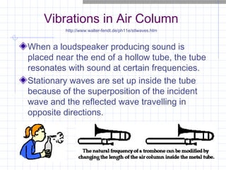 Vibrations in Air Column
When a loudspeaker producing sound is
placed near the end of a hollow tube, the tube
resonates with sound at certain frequencies.
Stationary waves are set up inside the tube
because of the superposition of the incident
wave and the reflected wave travelling in
opposite directions.
http://www.walter-fendt.de/ph11e/stlwaves.htm
 