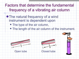 Factors that determine the fundamental
frequency of a vibrating air column
The natural frequency of a wind
instrument is dependent upon
 The type of the air column,
 The length of the air column of the instrument.
Open tube Closed tube
 