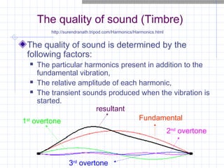 The quality of sound (Timbre)
The quality of sound is determined by the
following factors:
 The particular harmonics present in addition to the
fundamental vibration,
 The relative amplitude of each harmonic,
 The transient sounds produced when the vibration is
started.
1st
overtone Fundamental
2nd
overtone
3rd
overtone
resultant
http://surendranath.tripod.com/Harmonics/Harmonics.html
 