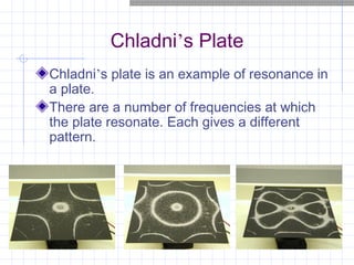 Chladni’s Plate
Chladni’s plate is an example of resonance in
a plate.
There are a number of frequencies at which
the plate resonate. Each gives a different
pattern.
 