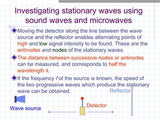 Investigating stationary waves using
sound waves and microwaves
Moving the detector along the line between the wave
source and the reflector enables alternating points of
high and low signal intensity to be found. These are the
antinodes and nodes of the stationary waves.
The distance between successive nodes or antinodes
can be measured, and corresponds to half the
wavelength λ.
If the frequency f of the source is known, the speed of
the two progressive waves which produce the stationary
wave can be obtained. Reflector
Detector
Wave source
 