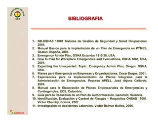 SMS

BIBLIOGRAFIA

1. NB-OSHAS 18001 Sistema de Gestión de Seguridad y Salud Ocupacional,
2003.
2. Manual Basico para la Implantación de un Plan de Emergencia en PYMES,
Osalan, España, 2001.
3. Emergency Actión Plan, OSHA Estandar 1910.38, USA.
4. How to Plan for Workplace Emergencies and Evacuations, OSHA 3088, USA,
2001.
5. Expecting the Unexpected. Topic: Emergency Action Plan, Oregon OSHA,
USA.
6. Planes para Emergencia en Empresas y Organizaciones, Cesar Duque, 2001.
7. Experiencias para la Implementación de Planes Integrales para la
Administración de Emergencias, Proceso APELL, José Arjona Gallardo,
2003.
8. Manual para la Elaboración de Planes Empresariales de Emergencias y
Contingencias, CCS, Colombia.
9. Guia para la Redacción de un Plan de Autoprotección, Generalit, Valencia.
10. Identificación, Evaluación y Control de Riesgos – Requisitos OHSAS 18001,
Victor Chamby, Bolivia, 2007.
11. Investigación de Accidentes Laborales, Victor Belmar Muños, 2005.
INSERCON

 