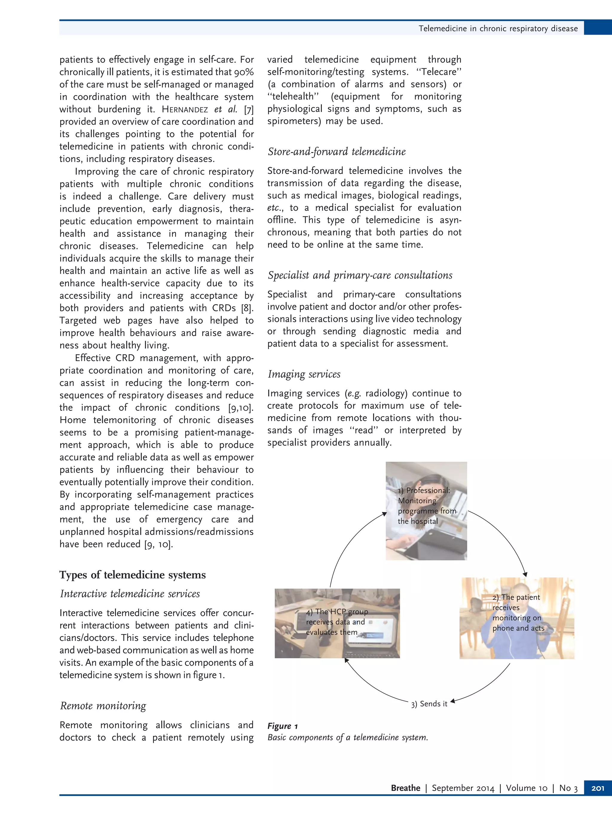patients to effectively engage in self-care. For
chronically ill patients, it is estimated that 90%
of the care must be self-managed or managed
in coordination with the healthcare system
without burdening it. HERNANDEZ et al. [7]
provided an overview of care coordination and
its challenges pointing to the potential for
telemedicine in patients with chronic condi-
tions, including respiratory diseases.
Improving the care of chronic respiratory
patients with multiple chronic conditions
is indeed a challenge. Care delivery must
include prevention, early diagnosis, thera-
peutic education empowerment to maintain
health and assistance in managing their
chronic diseases. Telemedicine can help
individuals acquire the skills to manage their
health and maintain an active life as well as
enhance health-service capacity due to its
accessibility and increasing acceptance by
both providers and patients with CRDs [8].
Targeted web pages have also helped to
improve health behaviours and raise aware-
ness about healthy living.
Effective CRD management, with appro-
priate coordination and monitoring of care,
can assist in reducing the long-term con-
sequences of respiratory diseases and reduce
the impact of chronic conditions [9,10].
Home telemonitoring of chronic diseases
seems to be a promising patient-manage-
ment approach, which is able to produce
accurate and reliable data as well as empower
patients by influencing their behaviour to
eventually potentially improve their condition.
By incorporating self-management practices
and appropriate telemedicine case manage-
ment, the use of emergency care and
unplanned hospital admissions/readmissions
have been reduced [9, 10].
Types of telemedicine systems
Interactive telemedicine services
Interactive telemedicine services offer concur-
rent interactions between patients and clini-
cians/doctors. This service includes telephone
and web-based communication as well as home
visits. An example of the basic components of a
telemedicine system is shown in figure 1.
Remote monitoring
Remote monitoring allows clinicians and
doctors to check a patient remotely using
varied telemedicine equipment through
self-monitoring/testing systems. ‘‘Telecare’’
(a combination of alarms and sensors) or
‘‘telehealth’’ (equipment for monitoring
physiological signs and symptoms, such as
spirometers) may be used.
Store-and-forward telemedicine
Store-and-forward telemedicine involves the
transmission of data regarding the disease,
such as medical images, biological readings,
etc., to a medical specialist for evaluation
offline. This type of telemedicine is asyn-
chronous, meaning that both parties do not
need to be online at the same time.
Specialist and primary-care consultations
Specialist and primary-care consultations
involve patient and doctor and/or other profes-
sionals interactions using live video technology
or through sending diagnostic media and
patient data to a specialist for assessment.
Imaging services
Imaging services (e.g. radiology) continue to
create protocols for maximum use of tele-
medicine from remote locations with thou-
sands of images ‘‘read’’ or interpreted by
specialist providers annually.
1) Professional:
Monitoring
programme from
the hospital
2) The patient
receives
monitoring on
phone and acts
4) The HCP group
receives data and
evaluates them
3) Sends it
Figure 1
Basic components of a telemedicine system.
Telemedicine in chronic respiratory disease
Breathe | September 2014 | Volume 10 | No 3 201
 