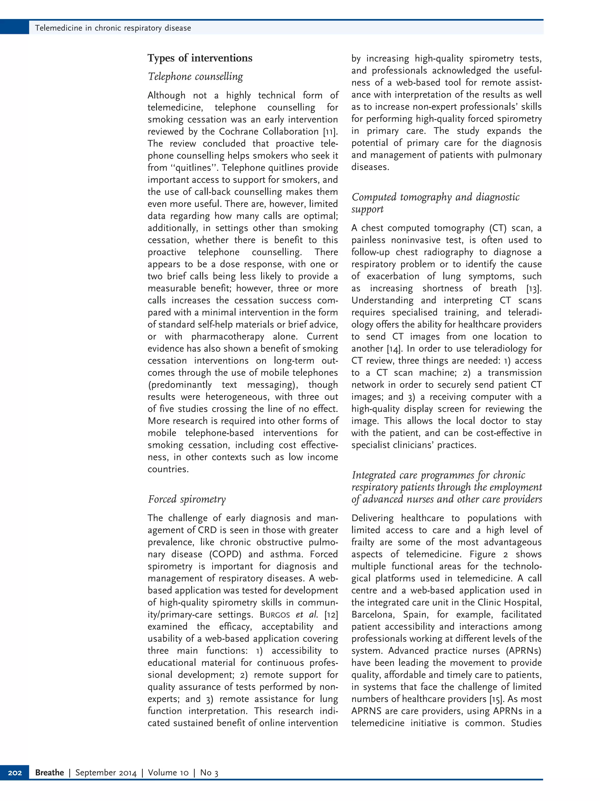 Types of interventions
Telephone counselling
Although not a highly technical form of
telemedicine, telephone counselling for
smoking cessation was an early intervention
reviewed by the Cochrane Collaboration [11].
The review concluded that proactive tele-
phone counselling helps smokers who seek it
from ‘‘quitlines’’. Telephone quitlines provide
important access to support for smokers, and
the use of call-back counselling makes them
even more useful. There are, however, limited
data regarding how many calls are optimal;
additionally, in settings other than smoking
cessation, whether there is benefit to this
proactive telephone counselling. There
appears to be a dose response, with one or
two brief calls being less likely to provide a
measurable benefit; however, three or more
calls increases the cessation success com-
pared with a minimal intervention in the form
of standard self-help materials or brief advice,
or with pharmacotherapy alone. Current
evidence has also shown a benefit of smoking
cessation interventions on long-term out-
comes through the use of mobile telephones
(predominantly text messaging), though
results were heterogeneous, with three out
of five studies crossing the line of no effect.
More research is required into other forms of
mobile telephone-based interventions for
smoking cessation, including cost effective-
ness, in other contexts such as low income
countries.
Forced spirometry
The challenge of early diagnosis and man-
agement of CRD is seen in those with greater
prevalence, like chronic obstructive pulmo-
nary disease (COPD) and asthma. Forced
spirometry is important for diagnosis and
management of respiratory diseases. A web-
based application was tested for development
of high-quality spirometry skills in commun-
ity/primary-care settings. BURGOS et al. [12]
examined the efficacy, acceptability and
usability of a web-based application covering
three main functions: 1) accessibility to
educational material for continuous profes-
sional development; 2) remote support for
quality assurance of tests performed by non-
experts; and 3) remote assistance for lung
function interpretation. This research indi-
cated sustained benefit of online intervention
by increasing high-quality spirometry tests,
and professionals acknowledged the useful-
ness of a web-based tool for remote assist-
ance with interpretation of the results as well
as to increase non-expert professionals’ skills
for performing high-quality forced spirometry
in primary care. The study expands the
potential of primary care for the diagnosis
and management of patients with pulmonary
diseases.
Computed tomography and diagnostic
support
A chest computed tomography (CT) scan, a
painless noninvasive test, is often used to
follow-up chest radiography to diagnose a
respiratory problem or to identify the cause
of exacerbation of lung symptoms, such
as increasing shortness of breath [13].
Understanding and interpreting CT scans
requires specialised training, and teleradi-
ology offers the ability for healthcare providers
to send CT images from one location to
another [14]. In order to use teleradiology for
CT review, three things are needed: 1) access
to a CT scan machine; 2) a transmission
network in order to securely send patient CT
images; and 3) a receiving computer with a
high-quality display screen for reviewing the
image. This allows the local doctor to stay
with the patient, and can be cost-effective in
specialist clinicians’ practices.
Integrated care programmes for chronic
respiratory patients through the employment
of advanced nurses and other care providers
Delivering healthcare to populations with
limited access to care and a high level of
frailty are some of the most advantageous
aspects of telemedicine. Figure 2 shows
multiple functional areas for the technolo-
gical platforms used in telemedicine. A call
centre and a web-based application used in
the integrated care unit in the Clinic Hospital,
Barcelona, Spain, for example, facilitated
patient accessibility and interactions among
professionals working at different levels of the
system. Advanced practice nurses (APRNs)
have been leading the movement to provide
quality, affordable and timely care to patients,
in systems that face the challenge of limited
numbers of healthcare providers [15]. As most
APRNS are care providers, using APRNs in a
telemedicine initiative is common. Studies
Telemedicine in chronic respiratory disease
Breathe | September 2014 | Volume 10 | No 3
202
 