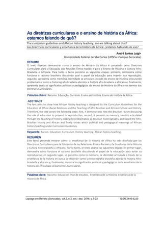 Laplage em Revista (Sorocaba), vol.2, n.3, set.- dez. 2016, p.7-22 ISSN:2446-6220
As diretrizes curriculares e o ensino de história da África:
estamos falando de quê?
RESUMO
O texto objetiva demonstrar como o ensino de História da África é concebido pelas Diretrizes
Curriculares para a Educação das Relações Étnico-Raciais e para o Ensino de História e Cultura Afro-
Brasileira e Africana. Para tanto o texto percorre as seguintes etapas: primeiro, demonstra como
funciona o racismo brasileiro discutindo qual o papel da educação para impedir sua reprodução;
segundo, apresenta como memória, identidade se articulam através do ensino de História procurando
problematizar como a historiografia brasileira abordou a história afro-brasileira e africana e, finalmente,
apresenta quais os significados políticos e pedagógicos do ensino de História da África nos termos das
Diretrizes Curriculares.
Palavras-chave: Racismo. Educação. Currículo. Ensino de História. Ensino de História da África.
ABSTRACT
The text aims to show how African history teaching is designed by the Curriculum Guidelines for the
Education of Ethnic-Racial Relations and the Teaching of Afro-Brazilian and African Culture and History.
Therefore, the text covers the following steps: first, it demonstrates how the Brazilian racism discussing
the role of education to prevent its reproduction; second, it presents as memory, identity articulated
through the teaching of history looking to problematize as Brazilian historiography addressed the Afro-
Brazilian history and African and finally shows which political and pedagogical meanings of African
history teaching under Curriculum Guidelines.
Keywords: Racism. Education. Curriculum. History teaching. African history teaching.
RESUMEN
Este texto pretende mostrar cómo la enseñanza de la historia de África ha sido diseñada por las
Directrices Curriculares para la Educación de las Relaciones Étnico-Raciales y la Enseñanza de la Historia
y Cultura Afro-brasileña y Africana. Por lo tanto, el texto abarca las siguientes etapas: en primer lugar,
demuestra cómo funciona el racismo brasileño discutiendo el papel de la educación para evitar su
reproducción; en segundo lugar, se presenta como la memoria, la identidad articulada a través de la
enseñanza de la historia en busca de describir como la historiografía brasileña abordó la historia Afro-
brasileña y africana y, finalmente, muestra los significados políticos y pedagógicos de la enseñanza de la
historia de África bajo Lineamientos Curriculares.
Palabras-clave: Racismo. Educación. Plan de estudios. Enseñanza de la Historia. Enseñanza de la
Historia de África.
The curriculum guidelines and African history teaching: are we talking about that?
Las directrices curriculares y enseñanza de la historia de África: ¿estamos hablando de eso?
André Santos Luigi
Universidade Federal de São Carlos (UFSCar-Campus Sorocaba)
 