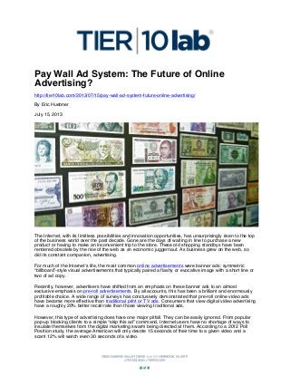 Pay Wall Ad System: The Future of Online
Advertising?
http://tier10lab.com/2013/07/15/pay-wall-ad-system-future-online-advertising/
By Eric Huebner
July 15, 2013

The Internet, with its limitless possibilities and innovation opportunities, has unsurprisingly risen to the top
of the business world over the past decade. Gone are the days of waiting in line to purchase a new
product or having to make an inconvenient trip to the store. These old shopping standbys have been
rendered obsolete by the rise of the web as an economic juggernaut. As business grew on the web, so
did its constant companion, advertising.
For much of the Internet’s life, the most common online advertisements were banner ads: symmetric
“billboard”-style visual advertisements that typically paired a flashy or evocative image with a short line or
two of ad copy.
Recently, however, advertisers have shifted from an emphasis on these banner ads to an almost
exclusive emphasis on pre-roll advertisements. By all accounts, this has been a brilliant and enormously
profitable choice. A wide range of surveys has conclusively demonstrated that pre-roll online video ads
have become more effective than traditional print or TV ads. Consumers that view digital video advertising
have a roughly 20% better recall rate than those viewing traditional ads.
However, this type of advertising does have one major pitfall. They can be easily ignored. From popular
pop-up blocking clients to a simple “skip this ad” command, Internet users have no shortage of ways to
insulate themselves from the digital marketing swarm being directed at them. According to a 2012 Poll
Position study, the average American will only devote 15 seconds of their time to a given video and a
scant 12% will watch even 30 seconds of a video.

 