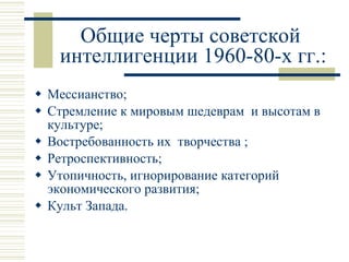 Общие черты советской  интеллигенции 1960-80-х гг.: Мессианство; Стремление к мировым шедеврам  и высотам в культуре; Востребованность их  творчества ; Ретроспективность; Утопичность, игнорирование категорий экономического развития; Культ Запада. 