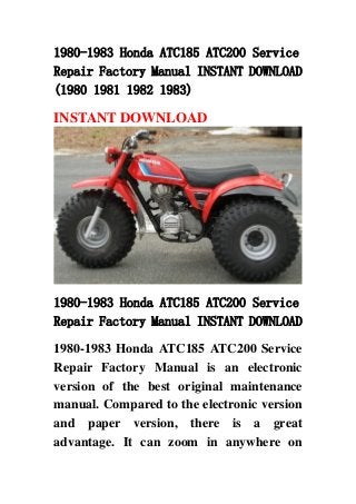 1980-1983 Honda ATC185 ATC200 Service
Repair Factory Manual INSTANT DOWNLOAD
(1980 1981 1982 1983)
INSTANT DOWNLOAD
1980-1983 Honda ATC185 ATC200 Service
Repair Factory Manual INSTANT DOWNLOAD
1980-1983 Honda ATC185 ATC200 Service
Repair Factory Manual is an electronic
version of the best original maintenance
manual. Compared to the electronic version
and paper version, there is a great
advantage. It can zoom in anywhere on
 
