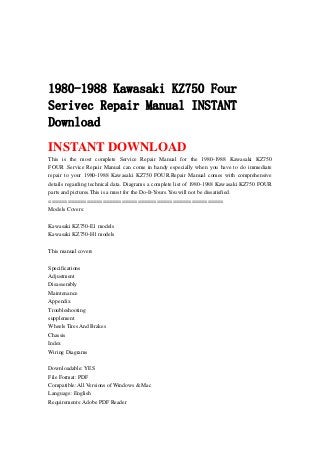 1980-1988 Kawasaki KZ750 Four
Serivec Repair Manual INSTANT
Download
INSTANT DOWNLOAD
This is the most complete Service Repair Manual for the 1980-1988 Kawasaki KZ750
FOUR .Service Repair Manual can come in handy especially when you have to do immediate
repair to your 1980-1988 Kawasaki KZ750 FOUR.Repair Manual comes with comprehensive
details regarding technical data. Diagrams a complete list of 1980-1988 Kawasaki KZ750 FOUR
parts and pictures.This is a must for the Do-It-Yours.You will not be dissatisfied.
=======================================================
Models Covers:
Kawasaki KZ750-E1 models
Kawasaki KZ750-H1 models
This manual covers
Specifications
Adjustment
Disassembly
Maintenance
Appendix
Troubleshooting
supplement
Wheels Tires And Brakes
Chassis
Index
Wiring Diagrams
Downloadable: YES
File Format: PDF
Compatible: All Versions of Windows & Mac
Language: English
Requirements: Adobe PDF Reader
 