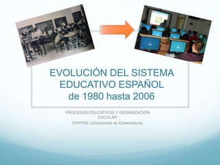 EVOLUCIÓN DEL SISTEMA
EDUCATIVO ESPAÑOL
de 1980 hasta 2006
PROCESOS EDUCATIVOS Y ORGANIZACIÓN
ESCOLAR
COFPDE (Universidad de Extremadura)
 