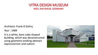 VITRA DESIGN MUSEUM
WEIL AM RHEIN, GERMANY
Architect: Frank O Gehry
Year : 1989
It is a white, bare cube-shaped
building, which was deconstructed
using geometry evoking abstract
expressionism and cubism
 