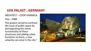 ARCHITECT – COOP HIMMELB
Year : 1988
The project aimed to confront
the issue of public space by
disintegrating the mono
functionality of these
structures and adding urban
functions to them, a new
urbanity can arise in the city.”
UFA PALAST , GERMANY
 