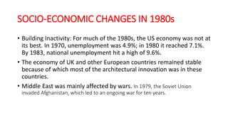 SOCIO-ECONOMIC CHANGES IN 1980s
• Building Inactivity: For much of the 1980s, the US economy was not at
its best. In 1970, unemployment was 4.9%; in 1980 it reached 7.1%.
By 1983, national unemployment hit a high of 9.6%.
• The economy of UK and other European countries remained stable
because of which most of the architectural innovation was in these
countries.
• Middle East was mainly affected by wars. In 1979, the Soviet Union
invaded Afghanistan, which led to an ongoing war for ten years.
 