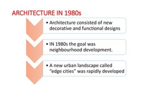 ARCHITECTURE IN 1980s
• Architecture consisted of new
decorative and functional designs
• IN 1980s the goal was
neighbourhood development.
• A new urban landscape called
“edge cities” was rapidly developed
 