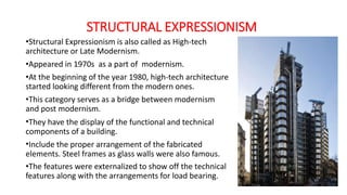 STRUCTURAL EXPRESSIONISM
•Structural Expressionism is also called as High-tech
architecture or Late Modernism.
•Appeared in 1970s as a part of modernism.
•At the beginning of the year 1980, high-tech architecture
started looking different from the modern ones.
•This category serves as a bridge between modernism
and post modernism.
•They have the display of the functional and technical
components of a building.
•Include the proper arrangement of the fabricated
elements. Steel frames as glass walls were also famous.
•The features were externalized to show off the technical
features along with the arrangements for load bearing.
 