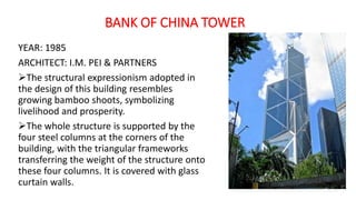 BANK OF CHINA TOWER
YEAR: 1985
ARCHITECT: I.M. PEI & PARTNERS
The structural expressionism adopted in
the design of this building resembles
growing bamboo shoots, symbolizing
livelihood and prosperity.
The whole structure is supported by the
four steel columns at the corners of the
building, with the triangular frameworks
transferring the weight of the structure onto
these four columns. It is covered with glass
curtain walls.
 