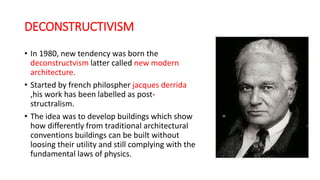 DECONSTRUCTIVISM
• In 1980, new tendency was born the
deconstructvism latter called new modern
architecture.
• Started by french philospher jacques derrida
,his work has been labelled as post-
structralism.
• The idea was to develop buildings which show
how differently from traditional architectural
conventions buildings can be built without
loosing their utility and still complying with the
fundamental laws of physics.
 