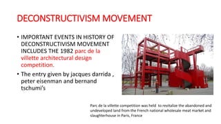 DECONSTRUCTIVISM MOVEMENT
• IMPORTANT EVENTS IN HISTORY OF
DECONSTRUCTIVISM MOVEMENT
INCLUDES THE 1982 parc de la
villette architectural design
competition.
• The entry given by jacques darrida ,
peter eisenman and bernand
tschumi’s
Parc de la villette competition was held to revitalize the abandoned and
undeveloped land from the French national wholesale meat market and
slaughterhouse in Paris, France
 