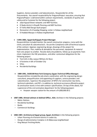 Suppliers, Service providers and Subcontractors, Responsible for all the
Procurements. Has overall responsibility for Program/Project execution, ensuring that
Program/Project is delivered within contract requirements, standards of quality and
safety and to Customer for the following project:
 Jabal Ajyaad Street networks and MEP facilities
 El Nada district in Riyadh Planning and MEP facilities
 El Tahlia Mall Design-built project
 Renovation of el hawdag Shopping center in Rabwa neighborhood
 El Haddab Mosque in Rabwa neighborhood
 1991-2001, Egypt Gulf,Egypt; Project Manager.
Responsibilities included monitor the overall construction progress, Liaise with the
client, consultant & subcontractor/s. Assure the Compliance with all technical aspects
of the contract. Approve engineering design, drawings of the project for
implementation. Plan, mobilize & demobilize the personnel, equipment & material
from one project to another. Resolve daily site problems; follow up on payments from
client. Implement the HSE procedures, and other contractual obligations for the
following project:
 Test Cells in Abu swayur Military Air Base
 6 Factories in 6th of October City
 Villas
 Residential buildings
 1989-1991, SADELMI New York Company; Egypt; Technical Office Manager.
Responsibilities included the job entails coordination with the engineering design
consultant, prequalification and appointing of suppliers, service providers and
subcontractors. Supervise the preparation of MTO’s for construction key items,
technical submittals, and PO’s. In addition to, technical assistance offered to project
& construction teams in line with contract specifications. On top of the above, full
supervision of the civil estimation department for the following project:
 Harpoon weapon station for the amount of 4,000,000.00 $
 1987-1989, Ahmed seliman el dekheel Office , KSA; Architect in the following projects:
- Metro Stations
- Residential buildings
- Banks
- Commercial Buildings
 1983-1987, Architectural Egypt group, Egypt; Architect in the following projects:
- Urban Planning of el fananiin district in sadat city
- Design of administrative Complex in Al Abbasseya neighborhood
- King Maryut Finishing Works
 