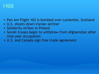 1988 Pan Am Flight 103 is bombed over Lockerbie, Scotland U.S. shoots down Iranian airliner Solidarity strikes in Poland Soviet troops begin to withdraw from Afghanistan after nine year occupation U.S. and Canada sign free trade agreement 