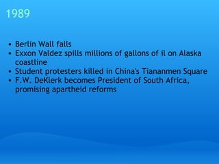 1989 Berlin Wall falls Exxon Valdez spills millions of gallons of il on Alaska coastline Student protesters killed in China's Tiananmen Square F.W. DeKlerk becomes President of South Africa, promising apartheid reforms 