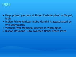 1984 Huge poison gas leak at Union Carbide plant in Bhopal, India Indian Prime Minister Indira Gandhi is assassinated by two bodyguards Vietnam War Memorial opened in Washington Bishop Desmond Tutu awarded Nobel Peace Prize 