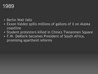 1989 Berlin Wall falls Exxon Valdez spills millions of gallons of il on Alaska coastline Student protesters killed in China's Tiananmen Square F.W. DeKlerk becomes President of South Africa, promising apartheid reforms 