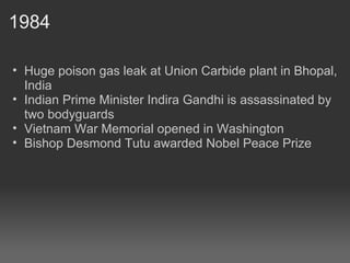 1984 Huge poison gas leak at Union Carbide plant in Bhopal, India Indian Prime Minister Indira Gandhi is assassinated by two bodyguards Vietnam War Memorial opened in Washington Bishop Desmond Tutu awarded Nobel Peace Prize 