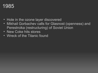 1985 Hole in the ozone layer discovered Mikhail Gorbachev calls for Glasnost (openness) and Perestroika (restructuring) of Soviet Union New Coke hits stores Wreck of the Titanic found 