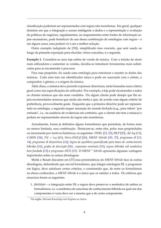 classiﬁcação poderiam ser representadas com regras não monótonas. Em geral, qualquer
domínio em que a integração e acesso inteligente a dados e a representação e avaliação
de politicas de negócios, regulamentos, ou mapeamentos entre fontes de informação se-
jam necessários, pode beneﬁciar do uso dessa combinação de ontologias com regras – e
em alguns casos, essa poderá vir a ser a melhor solução.
Outro exemplo (adaptado de [30]), simpliﬁcado mas concreto, que será usado ao
longo da presente exposição para elucidar vários conceitos, é o seguinte.
Exemplo 1. Considere-se uma loja online de venda de música. Com o intuito de atrair
mais utilizadores e aumentar as vendas, decidiu-se introduzir ferramentas mais soﬁsti-
cadas para as recomendar e procurar.
Para esse propósito, foi usada uma ontologia para estruturar e manter os dados das
músicas. Cada uma tem um identiﬁcador único e pode ser associada com o artista, o
compositor, o género, e a origem da música.
Além disso, o sistema deve permitir expressar directrizes, tanto baseadas num critério
geral como nas especiﬁcações do utilizador. Por exemplo, a loja pode recomendar a todos
os clientes músicas que são mais vendidos. Ou algum cliente pode desejar que lhe se-
jam recomendados músicas que ainda não tenha e que, de acordo com algum critério de
preferência, provavelmente goste. Enquanto que a primeira directriz pode ser represen-
tada na ontologia, a segunda requer assunção do mundo fechado (e.g., para inferir "por
omissão", i.e., na ausência de evidencias em contrário, que o cliente não tem a música) e
podem ser representadas através de regras não monótonas.
Actualmente, foram já deﬁnidos alguns formalismos que permitem, de forma mais
ou menos limitada, essa combinação. Destacam-se, entre eles, pelas suas propriedades
ou meramente por motivos históricos, os seguintes: SWRL [23, 25], DLP [20], AL-log [11],
CARIN [34], DL + log [41], Horn-SHIQ [26], MKNF hibrido [30, 37], programas dl [13,
14], programas dl disjuntivos [16], lógica de equilíbrio quantiﬁcado para bases de conhecimento
híbridas [16], grafos de descrição [36] , esquemas nominais [31], regras híbridas sob semântica
bem fundada [12] e programas HEX [15]. O MKNF 1 híbrido apresenta algumas vantagens
importantes sobre as outras abordagens.
Motik e Rosati discutem em [37] essa proeminência do MKNF híbrido face às outras
abordagens, defendendo que um tal formalismo, que integre ontologias DL e programas
em lógica, deve satisfazer certos critérios, e constatando que, de entre os formalismos
na altura conhecidos, o MKNF híbrido é o único que os satisfaz a todos. Os critérios que
enunciou foram os seguintes:
1. ﬁdelidade – a integração entre DL e regras deve preservar a semântica de ambos os
formalismos, i.e. a semântica de uma base de conhecimento híbrida na qual um dos
componentes é vazia deve ser a mesma que a do outro componente;
1
Do inglês, Minimal Knowledge and Negation as Failure
4
 