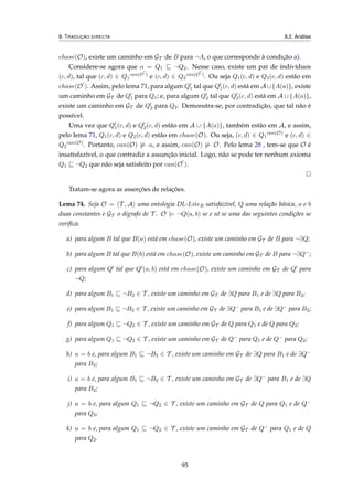 8. TRADUÇÃO DIRECTA 8.2. Análise
chase(O), existe um caminho em GT de B para ¬A, o que corresponde à condição a).
Considere-se agora que α = Q1 ¬Q2. Nesse caso, existe um par de indivíduos
(c, d), tal que (c, d) ∈ Q1
can(O )
e (c, d) ∈ Q2
can(O )
. Ou seja Q1(c, d) e Q2(c, d) estão em
chase(O ). Assim, pelo lema 71, para algum Q1 tal que Q1(c, d) está em A∪{A(a)}, existe
um caminho em GT de Q1 para Q1; e, para algum Q2 tal que Q2(c, d) está em A ∪ {A(a)},
existe um caminho em GT de Q2 para Q2. Demonstra-se, por contradição, que tal não é
possível.
Uma vez que Q1(c, d) e Q2(c, d) estão em A ∪ {A(a)}, também estão em A, e assim,
pelo lema 71, Q1(c, d) e Q2(c, d) estão em chase(O). Ou seja, (c, d) ∈ Q1
can(O)
e (c, d) ∈
Q2
can(O)
. Portanto, can(O) |= α, e assim, can(O) |= O. Pelo lema 28 , tem-se que O é
insatisfazível, o que contradiz a assunção inicial. Logo, não se pode ter nenhum axioma
Q1 ¬Q2 que não seja satisfeito por can(O ).
Tratam-se agora as asserções de relações.
Lema 74. Seja O = T , A uma ontologia DL-LiteR satisfazível, Q uma relação básica, a e b
duas constantes e GT o digrafo de T . O |= ¬Q(a, b) se e só se uma das seguintes condições se
veriﬁca:
a) para algum B tal que B(a) está em chase(O), existe um caminho em GT de B para ¬∃Q;
b) para algum B tal que B(b) está em chase(O), existe um caminho em GT de B para ¬∃Q−;
c) para algum Q tal que Q (a, b) está em chase(O), existe um caminho em GT de Q para
¬Q;
d) para algum B1 ¬B2 ∈ T , existe um caminho em GT de ∃Q para B1 e de ∃Q para B2;
e) para algum B1 ¬B2 ∈ T , existe um caminho em GT de ∃Q− para B1 e de ∃Q− para B2;
f) para algum Q1 ¬Q2 ∈ T , existe um caminho em GT de Q para Q1 e de Q para Q2;
g) para algum Q1 ¬Q2 ∈ T , existe um caminho em GT de Q− para Q1 e de Q− para Q2;
h) a = b e, para algum B1 ¬B2 ∈ T , existe um caminho em GT de ∃Q para B1 e de ∃Q−
para B2;
i) a = b e, para algum B1 ¬B2 ∈ T , existe um caminho em GT de ∃Q− para B1 e de ∃Q
para B2;
j) a = b e, para algum Q1 ¬Q2 ∈ T , existe um caminho em GT de Q para Q1 e de Q−
para Q2;
k) a = b e, para algum Q1 ¬Q2 ∈ T , existe um caminho em GT de Q− para Q1 e de Q
para Q2.
95
 
