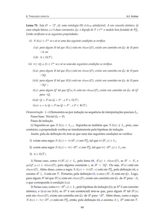 8. TRADUÇÃO DIRECTA 8.2. Análise
Lema 75. Seja O = T , A uma ontologia DL-LiteR satisfazível, A um conceito atómico, Q
uma relação básica, a e b duas constantes, GT o digrafo de T e I∞ o modelo bem fundado de Pd
O.
Então veriﬁcam-se as seguintes propriedades:
(i) NA(a) ∈ I∞ se e só se uma das seguinte condições se veriﬁca:
(i.a) para algum B tal que B(a) está em chase(O), existe um caminho em GT de B para
¬A; ou
(i.b) A ∈ Ω(T ).
(ii) tr(¬Q, a, b) ∈ I∞ se e só se uma das seguintes condições se veriﬁca:
(ii.a) para algum B tal que B(a) está em chase(O), existe um caminho em GT de B para
¬∃Q;
(ii.b) para algum B tal que B(b) está em chase(O), existe um caminho em GT de B para
¬∃Q−;
(ii.c) para algum Q tal que Q (a, b) está em chase(O), existe um caminho em GT de Q
para ¬Q;
(ii.d) Q = P ou Q = P−, e P ∈ Ω(T ).
(ii.e) a = b, Q = P ou Q = P−, e P ∈ Ψ(T ).
Demonstração. (→) Demonstra-se por indução na sequência de interpretações parciais Iα.
Passo base. Trivial (I0 = ∅).
Passo de indução.
(i) Suponha-se que NA(a) ∈ Iγ+1. Suponha-se também que NA(a) ∈ Iγ, pois, caso
contrário, a propriedade veriﬁca-se imediatamente pela hipótese de indução.
Assim, pela da deﬁnição 64, tem-se que uma das seguintes condições se veriﬁca:
1) existe uma regra NA(x) ← tr(B , x) em Pd
O, tal que tr(B , a) ∈ Iγ;
2) existe uma regra NA(x) ← tr(¬B , x) em Pd
O, tal que tr(¬B , a) ∈ Iγ; ou
3) A ∈ Ω(T ).
1) Nesse caso, como tr(B , a) ∈ Iγ, pelo lema 68, A (a) ∈ chase(O), se B = A , e
ga(Q , a, c) ∈ chase(O), para alguma constante c, se B = ∃Q . Ou seja, B (a) está em
chase(O). Além disso, como a regra NA(x) ← tr(B , x) está em Pd
O, pela deﬁnição 64, o
axioma B A está em T . Portanto, pela deﬁnição 61, o arco (B , A) está em GT . Logo,
para algum B tal que B (a) está em chase(O), existe um caminho em GT de B para ¬A,
o que corresponde à condição (i.a).
2) Nesse caso, como tr(¬B , a) ∈ Iγ, pela hipótese de indução ((i), se B é um conceito
atómico, e (ii.a) ou (ii.b), se B é um existencial) tem-se que, para algum B tal B (a)
está em chase(O), existe um caminho em GT de B para ¬B . Além disso, como a regra
NA(x) ← tr(¬B , x) está em Pd
O, então, pela deﬁnição 64, o axioma A B está em T .
99
 