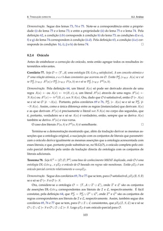 8. TRADUÇÃO DIRECTA 8.2. Análise
Demonstração. Segue dos lemas 73, 74 e 75. Note-se a correspondência entre a proprie-
dade (i) do lema 75 e o lema 73; e entre a propriedade (ii) do lema 75 e o lema 74. Pela
deﬁnição 62, a condição (i.b) corresponde à condição b) do lema 73; as condições d) e e),
f) e g) do lema 74 correspondem à condição (ii.d). Pela deﬁnição 63, a condição (ii.e) cor-
responde às condições h), i), j) e k) do lema 74.
8.2.4 Oráculo
Antes de estabelecer a correcção do oráculo, resta então agregar todos os resultados in-
termédios relevantes.
Corolário 77. Seja O = T , A uma ontologia DL-LiteR satisfazível, A um conceito atómico e
P uma relação atómica, e a e b duas constantes que ocorrem em O. Então Pd
O |=WF A(a) se e só
se Pd
O |=WF Ad(a) e Pd
O |=WF P(a, b) se e só se Pd
O |=WF Pd(a, b).
Demonstração. Pela deﬁnição 64, um literal A(a) só pode ser derivado através de uma
regra A(a) ← ou A(x) ← tr(B, x); e, um literal Ad(a) através de uma regra Ad(a) ←
NA(a) ou Ad(x) ← trd(B, x), not NA(a). Ora, dado que O é satisfazível, então O |= A(a)
se e só se O |= ¬A(a). Portanto, pelos corolários 69 e 76, Pd
O |= A(a) se e só se Pd
O |=
¬NA(a). Assim, como a única diferença entre as regras (instanciadas) que derivam A(a)
e as que derivam Ad(a) é precisamente o literal not NA(a) no corpo das segundas, que
é, portanto, verdadeiro se e só se A(a) é verdadeiro, então, sempre que se deriva A(a)
também se deriva Ad(a) e vice-versa.
O caso dos literais P(a, b) e Pd(a, b) é semelhante.
Termina-se a demonstração mostrando que, além da tradução derivar as mesmas as-
serções que a ontologia original, a sua junção com os conjuntos de literais que parametri-
zam o oráculo deriva igualmente as mesmas asserções que a ontologia acrescentada com
esses literais; e que, portanto pode substituir-se, no SLG(O), o oráculo completo pelo orá-
culo parcial deﬁnido pela união da tradução directa da ontologia com os conjuntos de
literais adicionais.
Teorema 78. Seja Kd = (O, O, Pd) uma base de conhecimento MKNF duplicada, onde O é uma
ontologia DL-LiteR , e pTO o oráculo de O baseado em regras não monótonas. Então pTO é um
oráculo parcial correcto relativamente a compTO.
Demonstração. Segue dos corolários 69, 76 e 77 que se tem, para O satisfazível, pTO(∅, S, ∅)
se e só se O |= S e O |= S.
Ora, considere-se a ontologia O = T , A ∪ I ∪ L , onde I e L são os conjuntos
de asserções DL-LiteR correspondentes aos literais de I e L, respectivamente. É fácil
constatar, pela deﬁnição 64, que Pd
O = Pd
O ∪ I ∪ L , onde I e L são os conjuntos de
regras correspondentes aos literais de I e L, respectivamente. Assim, também segue dos
corolários 69, 76 e 77 que se tem, para O ∪ I ∪ L consistentes, que pTO(I, S, L) se e só se
O ∪ I ∪ L |= S e O ∪ I ∪ L |= S. Logo pTO é um oráculo parcial para O.
103
 